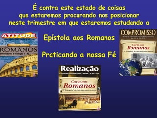 É contra este estado de coisas
   que estaremos procurando nos posicionar
neste trimestre em que estaremos estudando a

          Epístola aos Romanos

          Praticando a nossa Fé
 