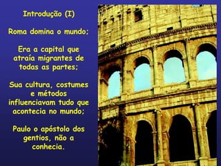 Introdução (I)

Roma domina o mundo;

  Era a capital que
 atraía migrantes de
  todas as partes;

Sua cultura, costumes
       e métodos
influenciavam tudo que
  acontecia no mundo;

 Paulo o apóstolo dos
    gentios, não a
      conhecia.
 