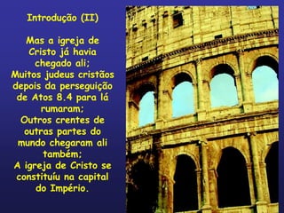 Introdução (II)

   Mas a igreja de
    Cristo já havia
     chegado ali;
Muitos judeus cristãos
depois da perseguição
 de Atos 8.4 para lá
       rumaram;
  Outros crentes de
   outras partes do
 mundo chegaram ali
       também;
A igreja de Cristo se
 constituíu na capital
     do Império.
 