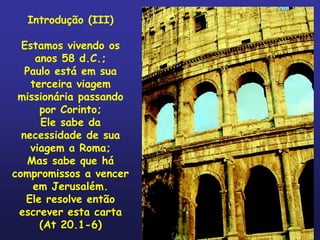 Introdução (III)

  Estamos vivendo os
     anos 58 d.C.;
   Paulo está em sua
    terceira viagem
 missionária passando
      por Corinto;
      Ele sabe da
  necessidade de sua
    viagem a Roma;
   Mas sabe que há
compromissos a vencer
    em Jerusalém.
   Ele resolve então
 escrever esta carta
      (At 20.1-6)
 