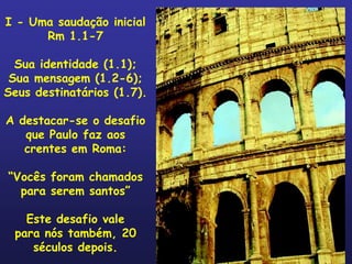 I - Uma saudação inicial
      Rm 1.1-7

  Sua identidade (1.1);
 Sua mensagem (1.2-6);
Seus destinatários (1.7).

A destacar-se o desafio
   que Paulo faz aos
   crentes em Roma:

“Vocês foram chamados
  para serem santos”

   Este desafio vale
 para nós também, 20
    séculos depois.
 