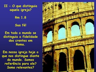 II - O que distinguia
    aquela igreja?

        Rm 1.8

        Sua fé!

 Em todo o mundo se
distinguia a fidelidade
    dos crentes em
         Roma.

 Em nossa igreja hoje o
que nos distingue diante
    do mundo. Somos
  referência para ele?
   Somo relevantes?
 