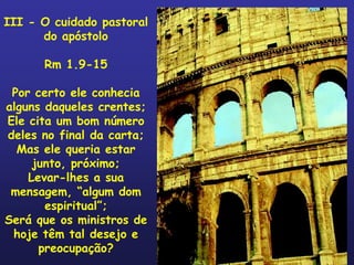 III - O cuidado pastoral
      do apóstolo

      Rm 1.9-15

 Por certo ele conhecia
alguns daqueles crentes;
Ele cita um bom número
deles no final da carta;
  Mas ele queria estar
     junto, próximo;
    Levar-lhes a sua
 mensagem, “algum dom
       espiritual”;
Será que os ministros de
 hoje têm tal desejo e
      preocupação?
 