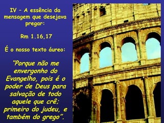 IV – A essência da
mensagem que desejava
       pregar:

     Rm 1.16,17

É o nosso texto áureo:

   “Porque não me
    envergonho do
 Evangelho, pois é o
poder de Deus para
  salvação de todo
   aquele que crê;
primeiro do judeu, e
 também do grego”.
 