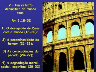 V – Um retrato
  dramático do mundo
         atual

       Rm 1.18-32

1. O desagrado de Deus
 com o mundo (18-20);

2) A pecaminosidade do
    homem (21-23);

 3) As conseqüências do
    pecado (24-27);

 4) A degradação moral,
social, espiritual (28-32)
 