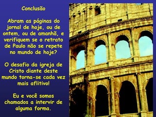 Conclusão

  Abram as páginas do
  jornal de hoje, ou de
ontem, ou de amanhã, e
verifiquem se o retrato
 de Paulo não se repete
   no mundo de hoje?

 O desafio da igreja de
  Cristo diante deste
mundo torna-se cada vez
     mais aflitivo!

    Eu e você somos
 chamados a intervir de
     alguma forma.
 