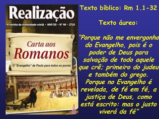 Texto bíblico: Rm 1.1-32

      Texto áureo:

“Porque não me envergonho
   do Evangelho, pois é o
    poder de Deus para
  salvação de todo aquele
que crê; primeiro do judeu
    e também do grego.
   Porque no Evangelho é
 revelada, de fé em fé, a
   justiça de Deus, como
 está escrito: mas o justo
        viverá da fé”
 
