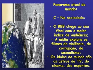 Panorama atual do
         mundo:

   C – Na sociedade:

  • O BBB chega ao seu
       final com o maior
     índice de audiência;
   • A mídia explora os
   filmes de violência, de
         corrupção, de
          sexualismo;
• Os ídolos do mundo são
    os astros da TV, do
   cinema, dos esportes.
 