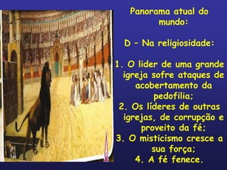 Panorama atual do
         mundo:

  D – Na religiosidade:

1. O lider de uma grande
  igreja sofre ataques de
     acobertamento da
          pedofilia;
 2. Os líderes de outras
  igrejas, de corrupção e
       proveito da fé;
3. O misticismo cresce a
         sua força;
     4. A fé fenece.
 