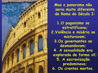 Mas o panorama não
 seria muito diferente
 de Roma do Século I:

    1.O paganismo se
      estratificava;
2.Violência e miséria se
       misturavam;
  3.Os governantes se
     desmandavam;
  4. A sexualidade era
 explorada de forma vil;
   5. A escravização
       predominava;
 6. Os crentes mortos.
 