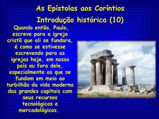As Epístolas aos Coríntios Introdução histórica (10) Quando então, Paulo, escreve para a igreja cristã que ali se fundara, é como se estivesse escrevendo para as igrejas hoje, em nosso país ou fora dele, especialmente as que se fundam em meio ao turbilhão da vida moderna das grandes capitais com seus recursos tecnológicos e mercadológicos.  