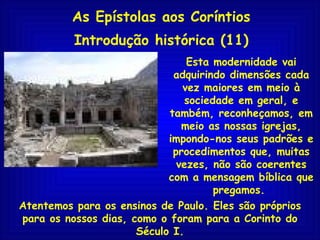 As Epístolas aos Coríntios Introdução histórica (11) Atentemos para os ensinos de Paulo. Eles são próprios para os nossos dias, como o foram para a Corinto do Século I. Esta modernidade vai adquirindo dimensões cada vez maiores em meio à sociedade em geral, e também, reconheçamos, em meio as nossas igrejas, impondo-nos seus padrões e procedimentos que, muitas vezes, não são coerentes com a mensagem bíblica que pregamos.  