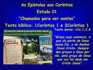 As Epístolas aos Coríntios Estudo 01 “ Chamados para ser santos” Texto bíblico: 1Coríntios 1 e 2Coríntios 1 Texto áureo: 1Co 1.3,4 “ Graça seja convosco, e paz da parte de Deus nosso Pai, e do Senhor Jesus Cristo. Sempre dou graças a Deus por vós, pela graça de Deus que vos foi dada em Cristo Jesus”. 