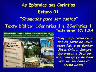 As Epístolas aos Coríntios Estudo 01 “ Chamados para ser santos” Texto bíblico: 1Coríntios 1 e 2Coríntios 1 Texto áureo: 1Co 1.3,4 “ Graça seja convosco, e paz da parte de Deus nosso Pai, e do Senhor Jesus Cristo. Sempre dou graças a Deus por vós, pela graça de Deus que vos foi dada em Cristo Jesus”. 