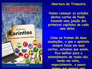Abertura do Trimestre Vamos começar os estudos destas cartas de Paulo, fazendo uma junção dos primeiros capítulos de cada uma delas.  Como se tratam de duas saudações, o que o apóstolo sempre fazia em suas cartas, achamos que assim, fica melhor para o entendimento de todos nós, tendo em vista, especialmente, o pouco tempo que separa uma escritura da outra. 
