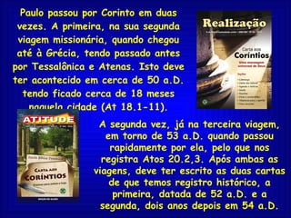 Paulo passou por Corinto em duas vezes. A primeira, na sua segunda viagem missionária, quando chegou até à Grécia, tendo passado antes por Tessalônica e Atenas. Isto deve ter acontecido em cerca de 50 a.D. tendo ficado cerca de 18 meses naquela cidade (At 18.1-11). A segunda vez, já na terceira viagem, em torno de 53 a.D. quando passou rapidamente por ela, pelo que nos registra Atos 20.2,3. Após ambas as viagens, deve ter escrito as duas cartas de que temos registro histórico, a primeira, datada de 52 a.D. e a segunda, dois anos depois em 54 a.D. 