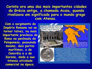 Corinto era uma das mais importantes cidades da Grécia antiga, a chamada Acaia, quando rivalizava em significado para o mundo grego com Atenas.   Com o surgimento do Império Romano vai se tornar talvez, na mais importante província de Roma na península do Peloponeso, possuindo mesmo, dois portos marítimos, o de Cencréia e o de Sarona, dada a sua intensa atividade comercial na época. 