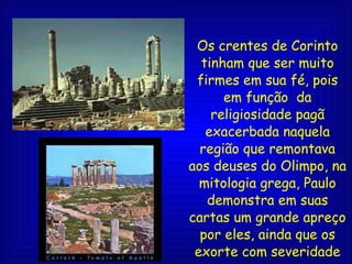 Os crentes de Corinto tinham que ser muito firmes em sua fé, pois em função  da religiosidade pagã exacerbada naquela região que remontava aos deuses do Olimpo, na mitologia grega, Paulo demonstra em suas cartas um grande apreço por eles, ainda que os exorte com severidade as vezes.  
