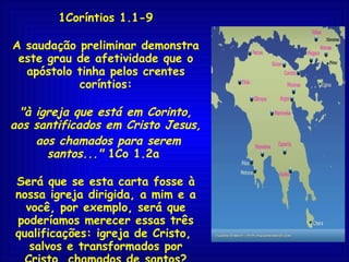 1Coríntios 1.1-9 A saudação preliminar demonstra este grau de afetividade que o apóstolo tinha pelos crentes coríntios: "à igreja que está em Corinto, aos santificados em Cristo Jesus, aos chamados para serem santos..."  1Co 1.2a  Será que se esta carta fosse à nossa igreja dirigida, a mim e a você, por exemplo, será que poderíamos merecer essas três qualificações: igreja de Cristo,  salvos e transformados por Cristo, chamados de santos? Será?... 
