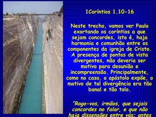 1Coríntios 1.10-16 Neste trecho, vamos ver Paulo exortando os coríntios a que sejam concordes, isto é, haja harmonia e comunhão entre os componentes da igreja de Cristo. A presença de pontos de vista divergentes, não deveria ser motivo para desunião e incompreensão. Principalmente, como no caso, o apóstolo expõe, o motivo de tal divergência era tão banal e tão tolo. “ Rogo-vos, irmãos, que sejais concordes no falar, e que não haja dissensões entre vós; antes sejais unidos no mesmo pensamento e no mesmo parecer” 