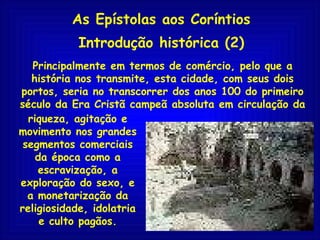 As Epístolas aos Coríntios Introdução histórica (2) Principalmente em termos de comércio, pelo que a história nos transmite, esta cidade, com seus dois portos, seria no transcorrer dos anos 100 do primeiro século da Era Cristã campeã absoluta em circulação da riqueza, agitação e movimento nos grandes segmentos comerciais da época como a escravização, a exploração do sexo, e a monetarização da religiosidade, idolatria e culto pagãos. 