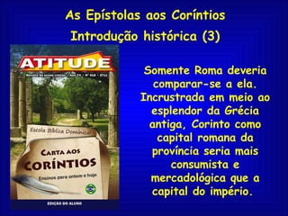As Epístolas aos Coríntios Introdução histórica (3) Somente Roma deveria comparar-se a ela. Incrustrada em meio ao esplendor da Grécia antiga, Corinto como capital romana da província seria mais consumista e mercadológica que a capital do império.  