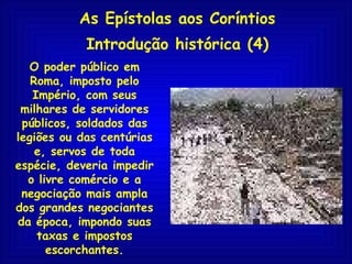 As Epístolas aos Coríntios Introdução histórica (4) O poder público em Roma, imposto pelo Império, com seus milhares de servidores públicos, soldados das legiões ou das centúrias e, servos de toda espécie, deveria impedir o livre comércio e a negociação mais ampla dos grandes negociantes da época, impondo suas taxas e impostos escorchantes. 