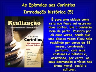 As Epístolas aos Coríntios Introdução histórica (5) É para uma cidade como esta que Paulo vai escrever duas cartas. Ele a conhecia bem de perto. Passara por ali duas vezes, sendo que uma dessas vezes ficou nela residindo por cerca de 18 meses, convivendo, portanto, com seus costumes e hábitos e, assistindo, por certo, os seus desmandos e vícios nas áreas moral, social e cultural.  