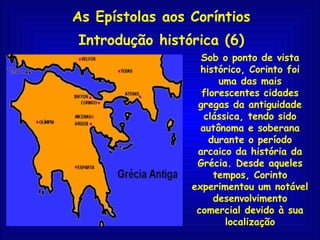 As Epístolas aos Coríntios Introdução histórica (6) Sob o ponto de vista histórico, Corinto foi uma das mais florescentes cidades gregas da antiguidade clássica, tendo sido autônoma e soberana durante o período arcaico da história da Grécia. Desde aqueles tempos, Corinto experimentou um notável desenvolvimento comercial devido à sua localização 