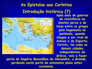 As Epístolas aos Coríntios Introdução histórica (7) Após anos de guerras de resistência ao domínio persa e de lutas entre os gregos pela hegemonia na península, quando chegou a ser rival de Atenas e de Esparta, Corinto, tal como as demais cidades independentes da Grécia, veio a fazer   parte do Império Macedônio de Alexandre, o Grande, perdendo assim parte da autonomia plena antes existente. 