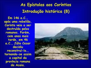 As Epístolas aos Coríntios Introdução histórica (8) Em 146 a.C., após uma rebelião, Corinto veio a ser destruída pelos romanos. Porém, cem anos mais tarde, em 46 a.C., Júlio Cesar decidiu reconstruí-la., tornando-se assim a capital da província romana da Acaia. 