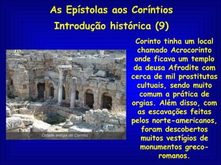 As Epístolas aos Coríntios Introdução histórica (9) Corinto tinha um local chamado Acrocorinto onde ficava um templo da deusa Afrodite com cerca de mil prostitutas cultuais, sendo muito comum a prática de orgias. Além disso, com as escavações feitas pelos norte-americanos, foram descobertos muitos vestígios de monumentos greco-romanos. 