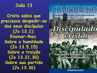 João 13 Cristo sabia que precisava despedir-se dos seus discípulos (Jo 13.1); Ensinar-lhes  Sobre a humildade (Jo 13.5,15) Sobre a traição (Jo 13.21,30) Sobre sua partida (Jo.13.36) 