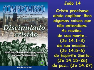 João 14 Cristo precisava ainda explicar-lhes algumas coisas que não entendiam: As razões  de sua morte… (Jo 14.1-3) de sua missão… (Jo 14.5-6) do Espírito Santo… (Jo 14.15-26) da paz… (Jo 14.27) 