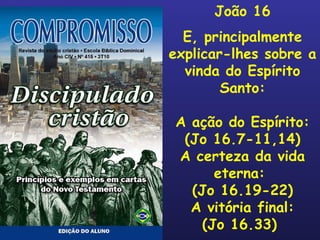João 16 E, principalmente explicar-lhes sobre a vinda do Espírito Santo: A ação do Espírito: (Jo 16.7-11,14) A certeza da vida eterna:  (Jo 16.19-22) A vitória final: (Jo 16.33)  