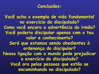 Conclusões: Você acha o exemplo de vida fundamental no exercício do discipulado? Como você encara a advertência do irmão? Você poderia discipular apenas com o teu valor e conhecimento? Será que estamos sendo obedientes à ordenança do discipular? Nossa ligação com o mundo pode prejudicar o exercício do discipulado? Você ora pelas pessoas que estão se encaminhando no discipulado? 