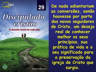 De nada adiantariam as conversões, senão houvesse por parte dos novos seguidores de Cristo, um desejo real de conhecer melhor os seus princípios, sua prática de vida e o seu significado para a preservação da igreja de Cristo que surgia. 