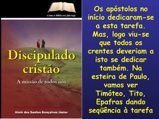 Os apóstolos no início dedicaram-se a esta tarefa. Mas, logo viu-se que todos os crentes deveriam a isto se dedicar também. Na esteira de Paulo, vamos ver Timóteo, Tito, Epafras dando seqüência à tarefa 