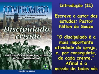 Introdução (II) Escreve o autor dos estudos: Pastor Nilton de Souza “ O discipulado é a mais importante atividade da igreja, e, por conseguinte, de cada crente.” Afinal é a missão de todos nós 