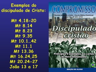 Exemplos do discipulado de Cristo: Mt 4.18-20 Mt 8.14 Mt 8.23 Mt 9.35 Mt 10.1…42 Mt 11.1 Mt 13.36 Mt 16.24,25 Mt 20.24-27 João 13 a 17 
