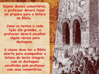 Depois desses comentários, o professor deverá fazer um preparo para a leitura da Bíblia.  Como os textos a cada lição são grandes, o professor deverá escolher alguns versos para destaques. A classe deve ter a Bíblia aberta para acompanhar a leitura do texto integral, com os destaques escolhidos pelo professor com seus comentários. 
