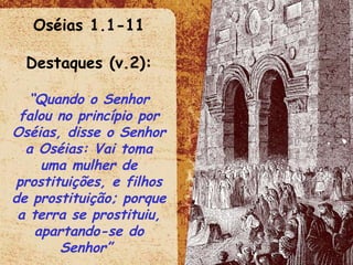 Oséias 1.1-11 Destaques (v.2): “ Quando o Senhor falou no princípio por Oséias, disse o Senhor a Oséias: Vai toma uma mulher de prostituições, e filhos de prostituição; porque a terra se prostituiu, apartando-se do Senhor”  