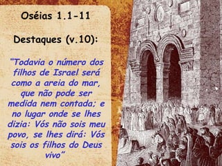 Oséias 1.1-11 Destaques (v.10): “ Todavia o número dos filhos de Israel será como a areia do mar, que não pode ser medida nem contada; e no lugar onde se lhes dizia: Vós não sois meu povo, se lhes dirá: Vós sois os filhos do Deus vivo”  