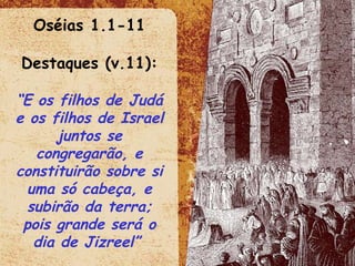 Oséias 1.1-11 Destaques (v.11): “ E os filhos de Judá e os filhos de Israel juntos se congregarão, e constituirão sobre si uma só cabeça, e subirão da terra; pois grande será o dia de Jizreel”   