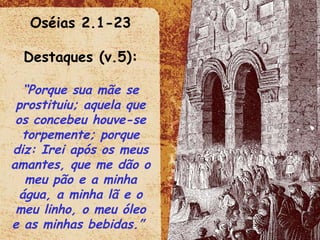 Oséias 2.1-23 Destaques (v.5): “ Porque sua mãe se prostituiu; aquela que os concebeu houve-se torpemente; porque diz: Irei após os meus amantes, que me dão o meu pão e a minha água, a minha lã e o meu linho, o meu óleo e as minhas bebidas.”  