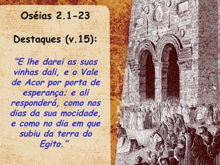 Oséias 2.1-23 Destaques (v.15): “ E lhe darei as suas vinhas dali, e o Vale de Acor por porta de esperança; e ali responderá, como nos dias da sua mocidade, e como no dia em que subiu da terra do Egito.”  