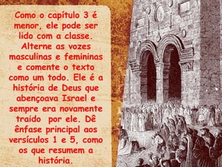 Como o capítulo 3 é menor, ele pode ser lido com a classe. Alterne as vozes masculinas e femininas e comente o texto como um todo. Ele é a história de Deus que abençoava Israel e sempre era novamente traido  por ele. Dê ênfase principal aos versículos 1 e 5, como os que resumem a história. 