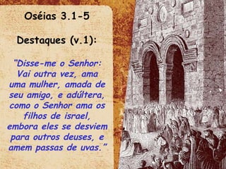 Oséias 3.1-5 Destaques (v.1): “ Disse-me o Senhor: Vai outra vez, ama uma mulher, amada de seu amigo, e adúltera, como o Senhor ama os filhos de israel, embora eles se desviem para outros deuses, e amem passas de uvas.”  