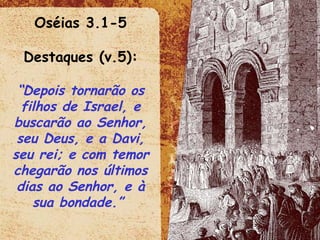 Oséias 3.1-5 Destaques (v.5): “ Depois tornarão os filhos de Israel, e buscarão ao Senhor, seu Deus, e a Davi, seu rei; e com temor chegarão nos últimos dias ao Senhor, e à sua bondade.”  