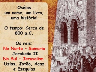 Oséias um nome, um livro, uma história! O tempo: Cerca de 800 a.C. Os reis: No Norte – Samaria   Jeroboão II No Sul – Jerusalém   Uzias, Jotão, Acaz e Ezequias 
